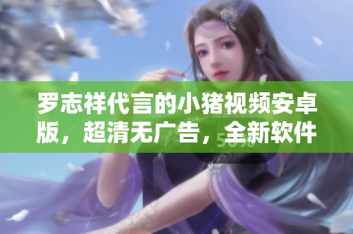 罗志祥代言的小猪视频安卓版，超清无广告，全新软件体验 
