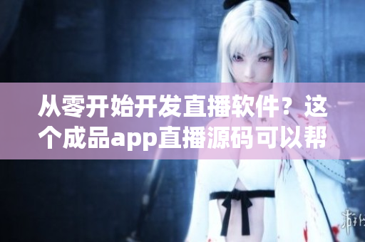 从零开始开发直播软件？这个成品app直播源码可以帮你省时省力！