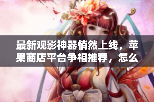 最新观影神器悄然上线，苹果商店平台争相推荐，怎么选？