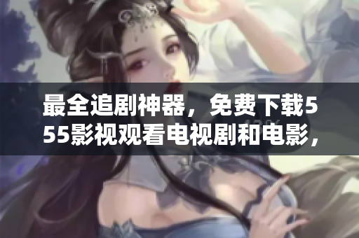 最全追剧神器，免费下载555影视观看电视剧和电影，绝对秒播流畅！