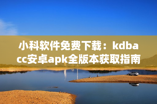 小科软件免费下载：kdbacc安卓apk全版本获取指南