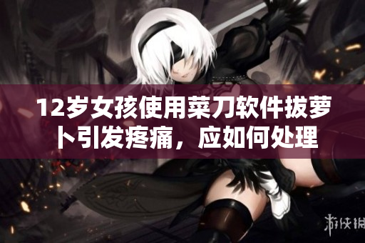 12岁女孩使用菜刀软件拔萝卜引发疼痛，应如何处理