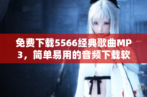 免费下载5566经典歌曲MP3，简单易用的音频下载软件推荐！