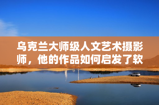 乌克兰大师级人文艺术摄影师，他的作品如何启发了软件界创新？
