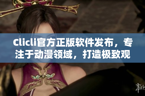 Clicli官方正版软件发布，专注于动漫领域，打造极致观感体验