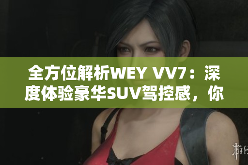 全方位解析WEY VV7：深度体验豪华SUV驾控感，你需要知道的所有信息