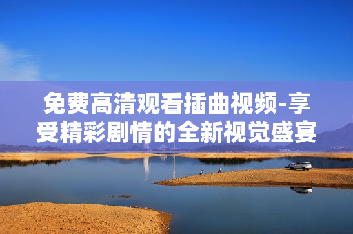 免费高清观看插曲视频-享受精彩剧情的全新视觉盛宴