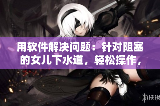 用软件解决问题：针对阻塞的女儿下水道，轻松操作，不费力，几步搞定