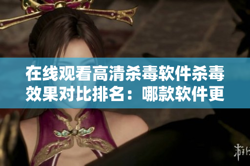 在线观看高清杀毒软件杀毒效果对比排名：哪款软件更好？