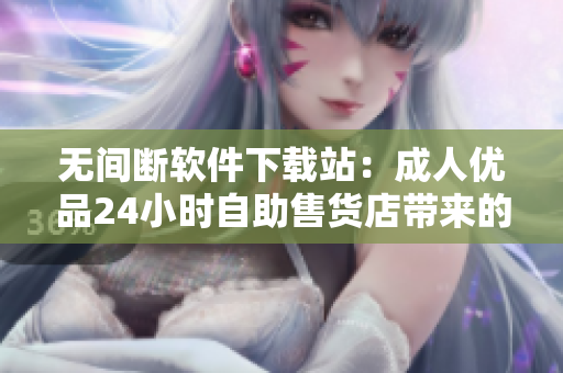 无间断软件下载站：成人优品24小时自助售货店带来的软件新选择