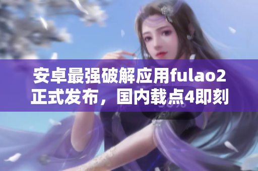 安卓最强破解应用fulao2正式发布，国内载点4即刻体验