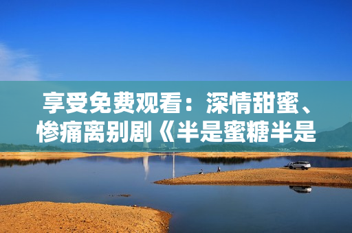 享受免费观看：深情甜蜜、惨痛离别剧《半是蜜糖半是伤》