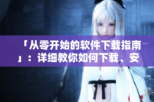 「从零开始的软件下载指南」：详细教你如何下载、安装、使用各类软件