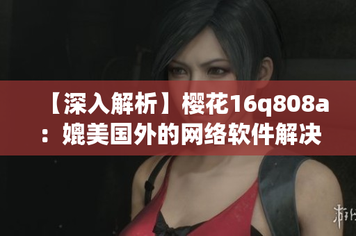 【深入解析】樱花16q808a：媲美国外的网络软件解决方案