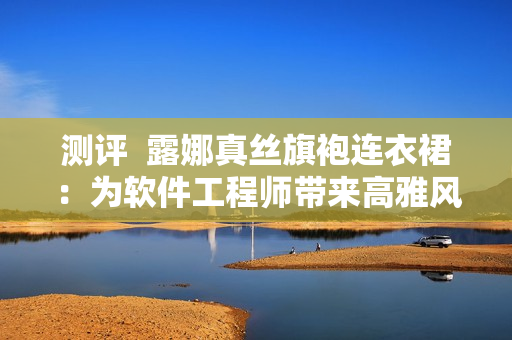 测评  露娜真丝旗袍连衣裙：为软件工程师带来高雅风范