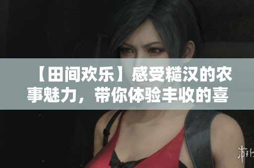 【田间欢乐】感受糙汉的农事魅力，带你体验丰收的喜悦