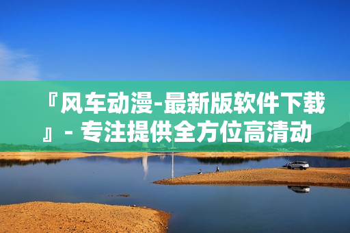 『风车动漫-最新版软件下载』- 专注提供全方位高清动画资讯！