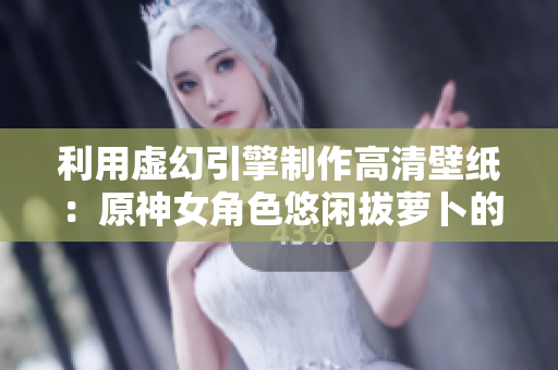 利用虚幻引擎制作高清壁纸：原神女角色悠闲拔萝卜的创意软件