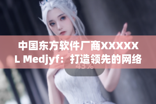 中国东方软件厂商XXXXXL Medjyf：打造领先的网络软件技术