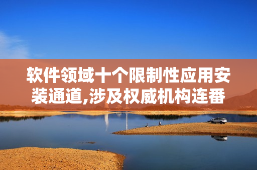 软件领域十个限制性应用安装通道,涉及权威机构连番排查