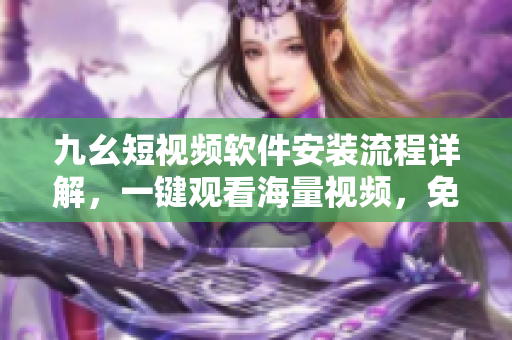 九幺短视频软件安装流程详解，一键观看海量视频，免费畅享精彩内容