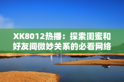 XK8012热播：探索闺蜜和好友间微妙关系的必看网络软件