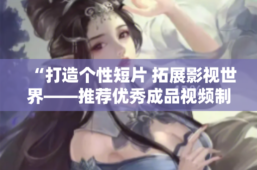 “打造个性短片 拓展影视世界——推荐优秀成品视频制作APP下载”