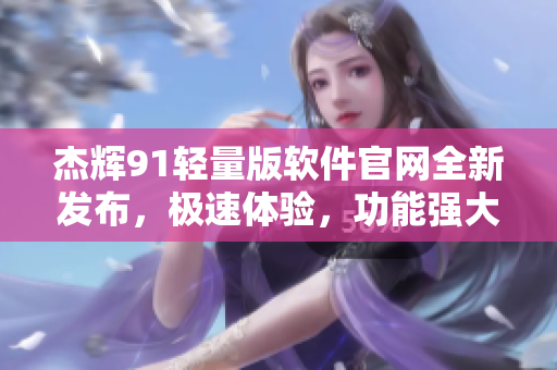 杰辉91轻量版软件官网全新发布，极速体验，功能强大