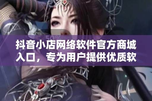 抖音小店网络软件官方商城入口，专为用户提供优质软件产品