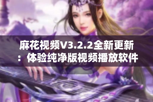 麻花视频V3.2.2全新更新：体验纯净版视频播放软件