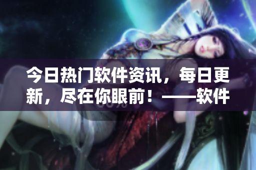 今日热门软件资讯，每日更新，尽在你眼前！——软件界大瓜