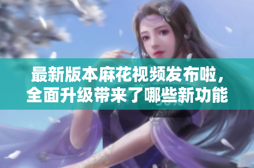 最新版本麻花视频发布啦，全面升级带来了哪些新功能？