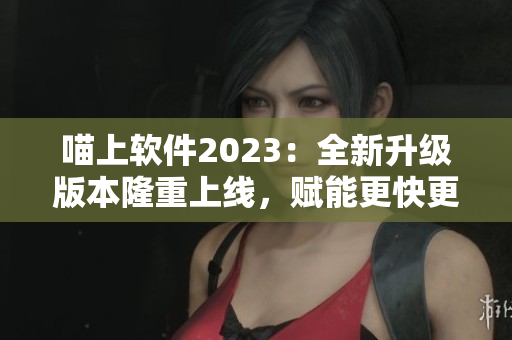 喵上软件2023：全新升级版本隆重上线，赋能更快更稳的使用体验！