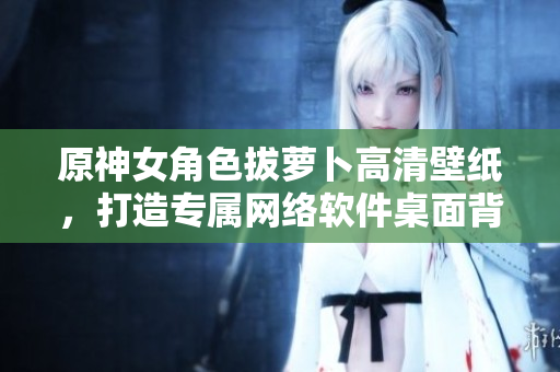 原神女角色拔萝卜高清壁纸，打造专属网络软件桌面背景！