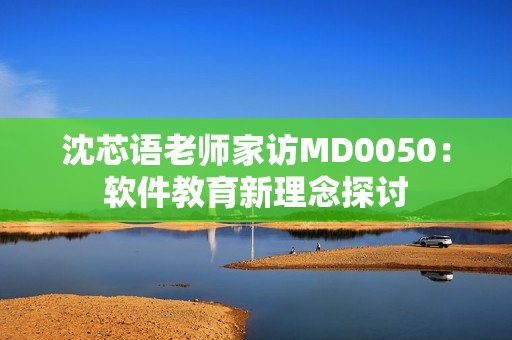沈芯语老师家访MD0050：软件教育新理念探讨