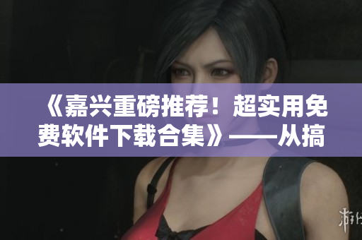 《嘉兴重磅推荐！超实用免费软件下载合集》——从搞机到生产力，应有尽有！