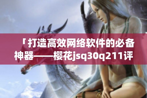 「打造高效网络软件的必备神器——樱花jsq30q211评测」