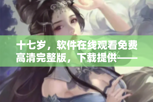 十七岁，软件在线观看免费高清完整版，下载提供——最新软件分享页面