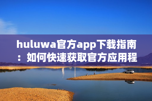 huluwa官方app下载指南：如何快速获取官方应用程序