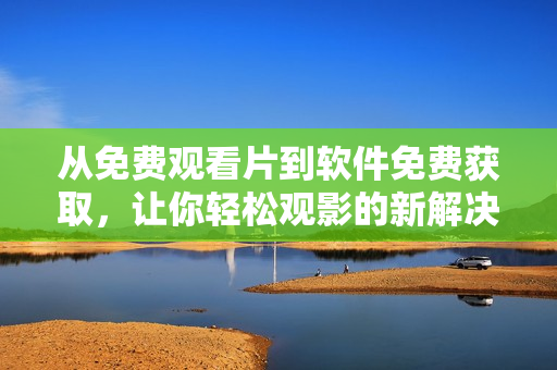 从免费观看片到软件免费获取，让你轻松观影的新解决方案