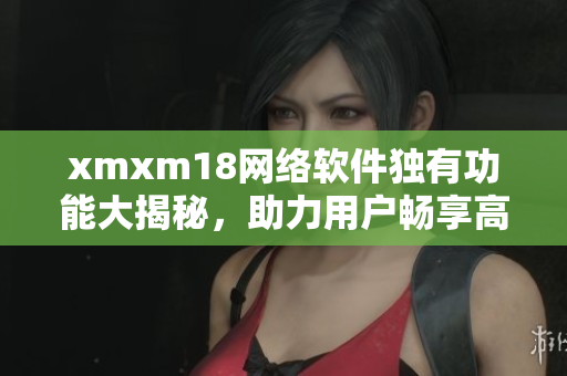 xmxm18网络软件独有功能大揭秘，助力用户畅享高效互联网体验