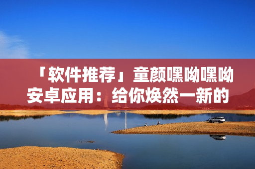 「软件推荐」童颜嘿呦嘿呦安卓应用：给你焕然一新的线上社交新体验