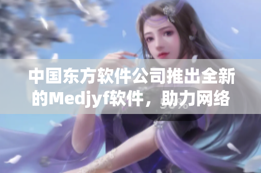 中国东方软件公司推出全新的Medjyf软件，助力网络软件开发行业
