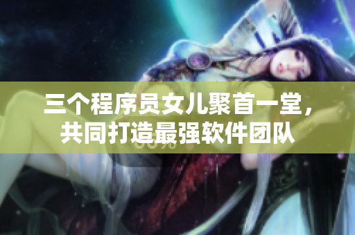 三个程序员女儿聚首一堂，共同打造最强软件团队
