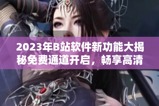 2023年B站软件新功能大揭秘免费通道开启，畅享高清影视、热门动漫!