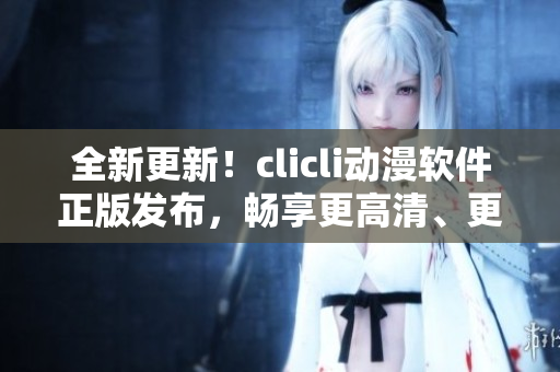 全新更新！clicli动漫软件正版发布，畅享更高清、更流畅的动漫看片体验