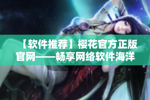 【软件推荐】樱花官方正版官网——畅享网络软件海洋的终极选择