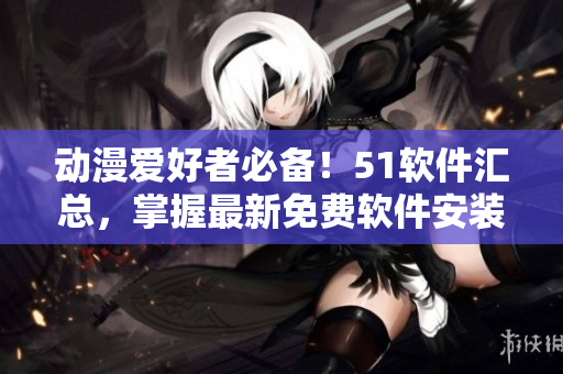 动漫爱好者必备！51软件汇总，掌握最新免费软件安装攻略！