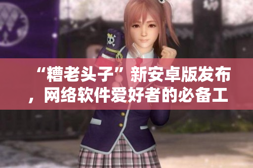 “糟老头子”新安卓版发布，网络软件爱好者的必备工具！