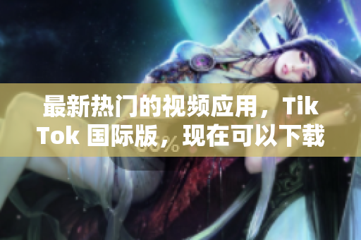 最新热门的视频应用，TikTok 国际版，现在可以下载啦！
